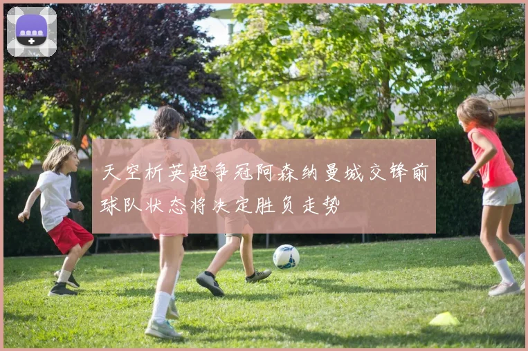 天空析英超争冠阿森纳曼城交锋前球队状态将决定胜负走势