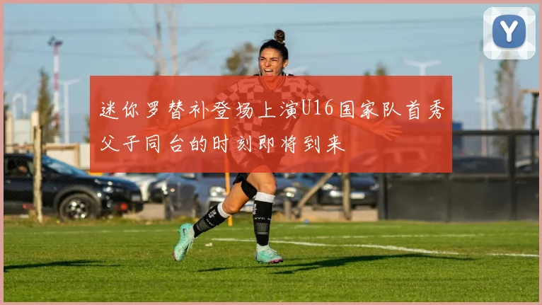 迷你罗替补登场上演U16国家队首秀父子同台的时刻即将到来