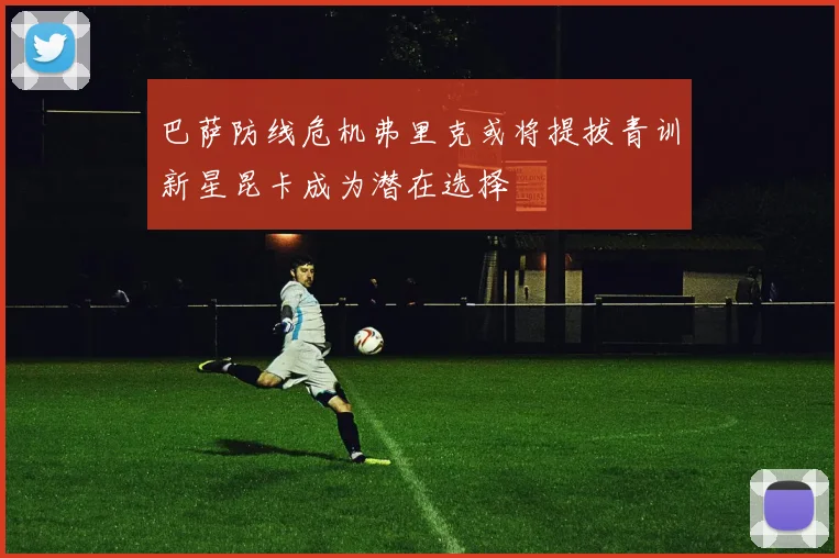 巴萨防线危机弗里克或将提拔青训新星昆卡成为潜在选择