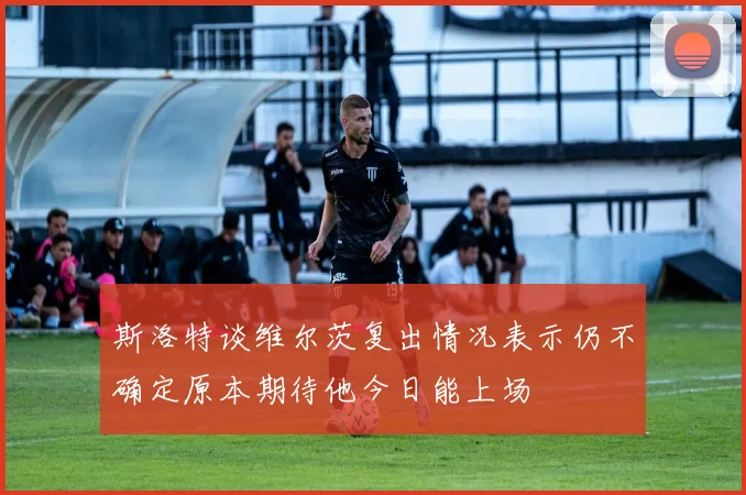 斯洛特谈维尔茨复出情况表示仍不确定原本期待他今日能上场
