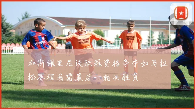 加斯佩里尼谈欧冠资格争夺如马拉松赛程或需最后一轮决胜负