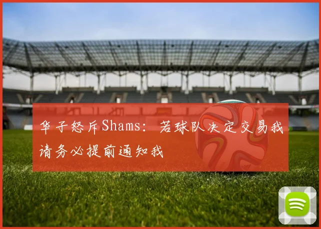华子怒斥Shams：若球队决定交易我请务必提前通知我