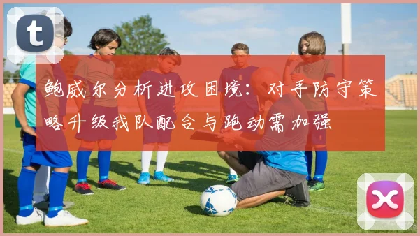 鲍威尔分析进攻困境：对手防守策略升级我队配合与跑动需加强