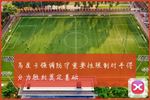 乌度卡强调防守重要性限制对手得分为胜利奠定基础