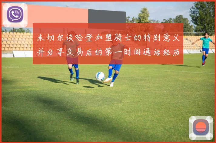 米切尔谈哈登加盟骑士的特别意义并分享交易后的第一时间通话经历