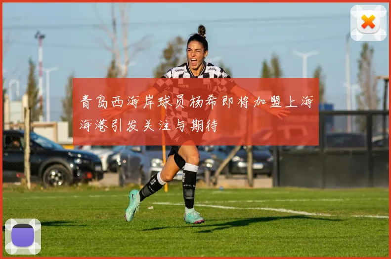 青岛西海岸球员杨希即将加盟上海海港引发关注与期待