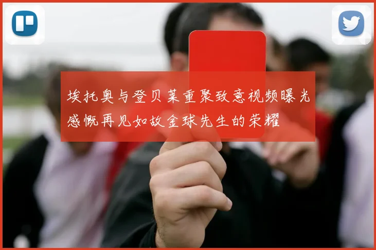 埃托奥与登贝莱重聚致意视频曝光感慨再见如故金球先生的荣耀