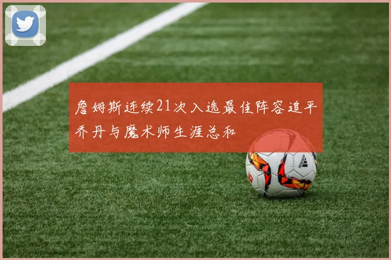 詹姆斯连续21次入选最佳阵容追平乔丹与魔术师生涯总和