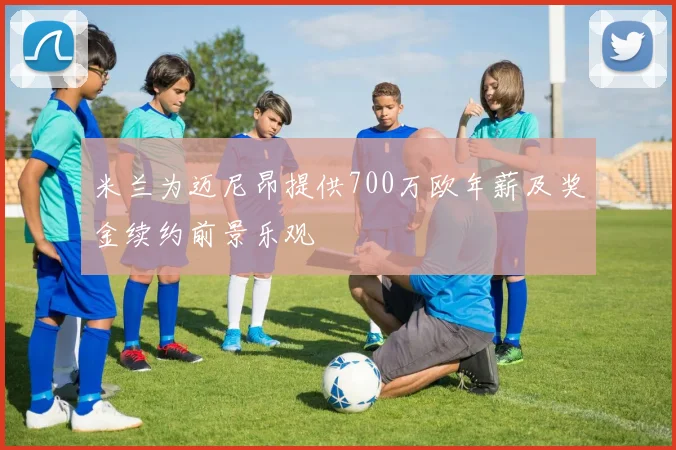 米兰为迈尼昂提供700万欧年薪及奖金续约前景乐观