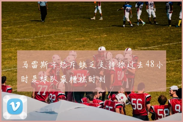 马雷斯卡怒斥缺乏支持称过去48小时是球队最糟糕时刻