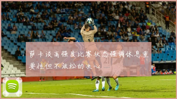 萨卡谈高强度比赛状态强调休息重要性但不放松的决心