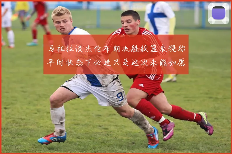 马祖拉谈杰伦布朗决胜投篮表现称平时状态下必进只是这次未能如愿