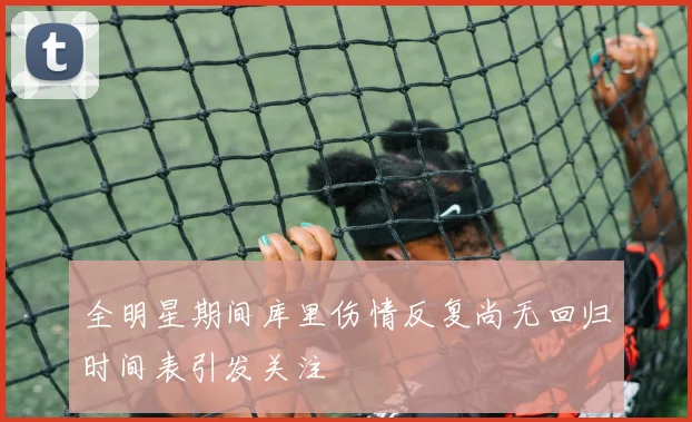全明星期间库里伤情反复尚无回归时间表引发关注