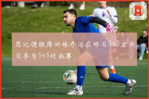 恩比德缺席训练乔治在昨日3v3后今日参与5v5对抗赛