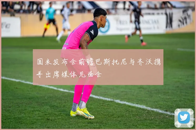 国米发布会前瞻巴斯托尼与齐沃携手出席媒体见面会