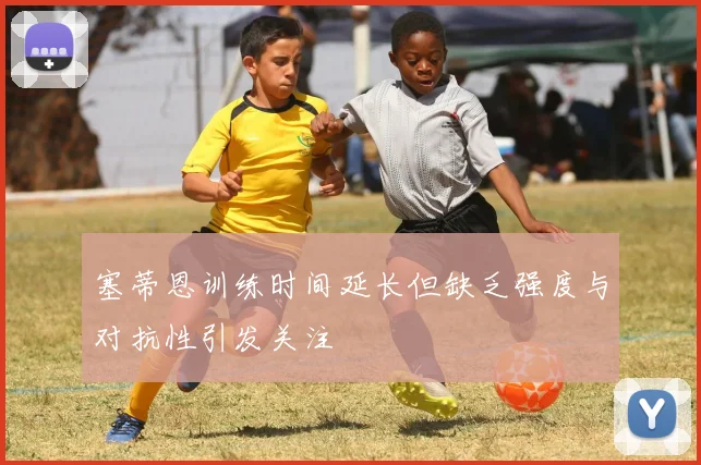 塞蒂恩训练时间延长但缺乏强度与对抗性引发关注