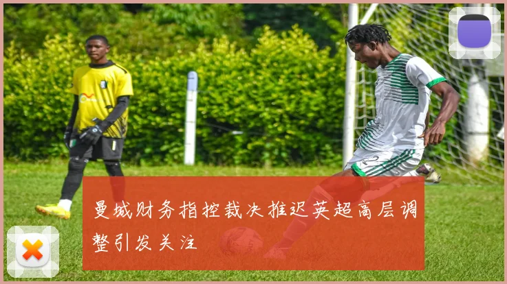 曼城财务指控裁决推迟英超高层调整引发关注