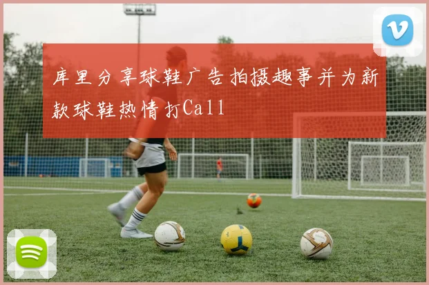 库里分享球鞋广告拍摄趣事并为新款球鞋热情打Call