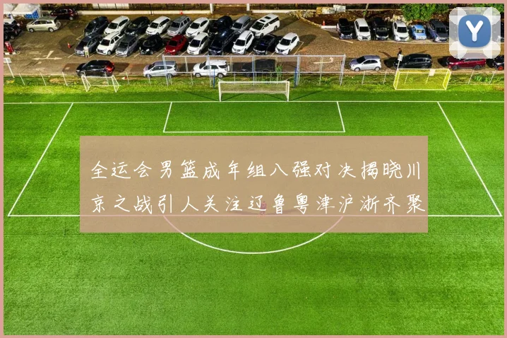 全运会男篮成年组八强对决揭晓川京之战引人关注辽鲁粤津沪浙齐聚争冠之路