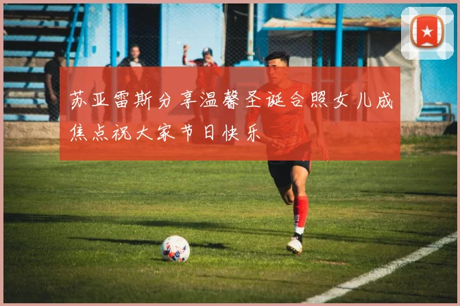 苏亚雷斯分享温馨圣诞合照女儿成焦点祝大家节日快乐
