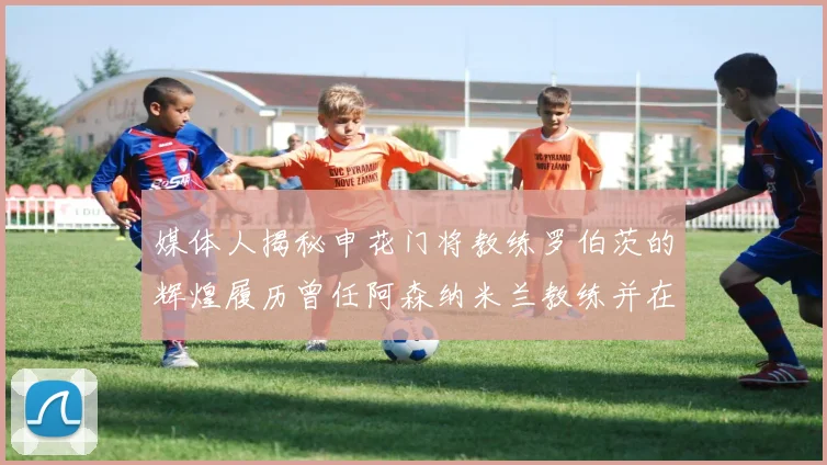 媒体人揭秘申花门将教练罗伯茨的辉煌履历曾任阿森纳米兰教练并在华夏执教
