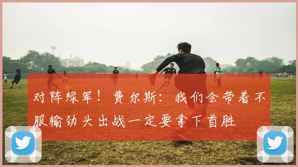 对阵绿军！费尔斯：我们会带着不服输劲头出战一定要拿下首胜