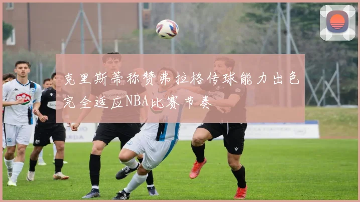 克里斯蒂称赞弗拉格传球能力出色完全适应NBA比赛节奏