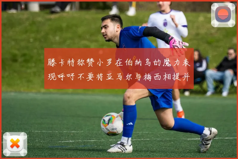 滕卡特称赞小罗在伯纳乌的魔力表现呼吁不要将亚马尔与梅西相提并论