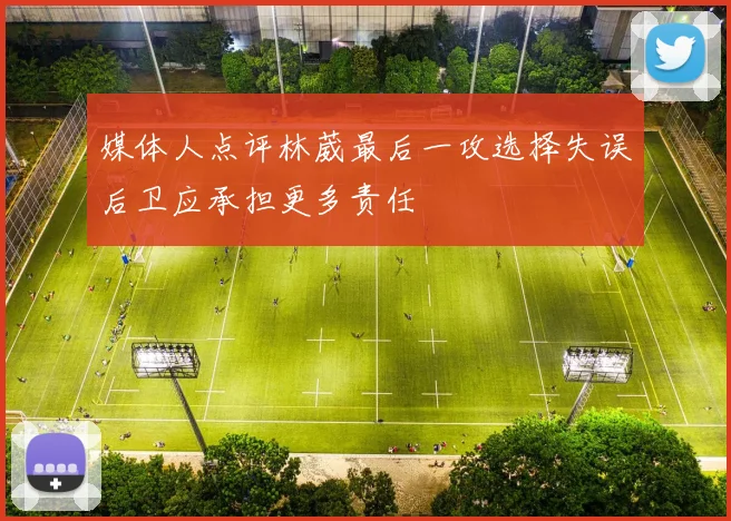 媒体人点评林葳最后一攻选择失误后卫应承担更多责任