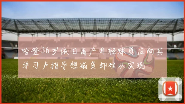 哈登36岁依旧高产年轻球员应向其学习卢指导想减负却难以实现