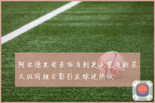 阿尔德里奇亲临马刺更衣室与新星文班同框合影引发球迷热议
