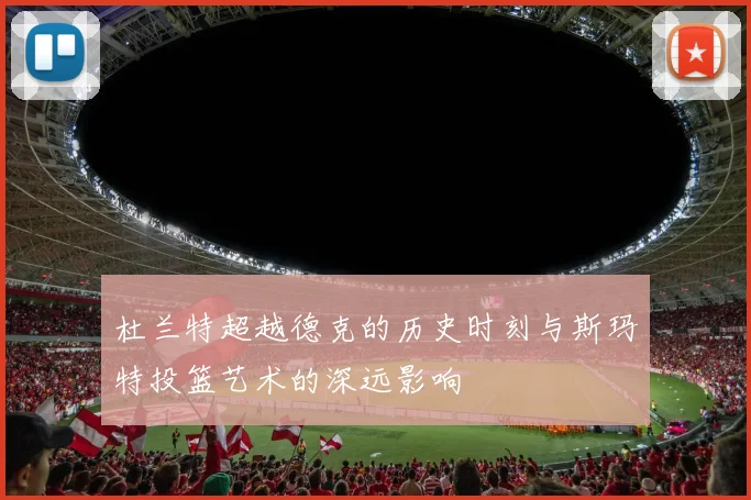 杜兰特超越德克的历史时刻与斯玛特投篮艺术的深远影响