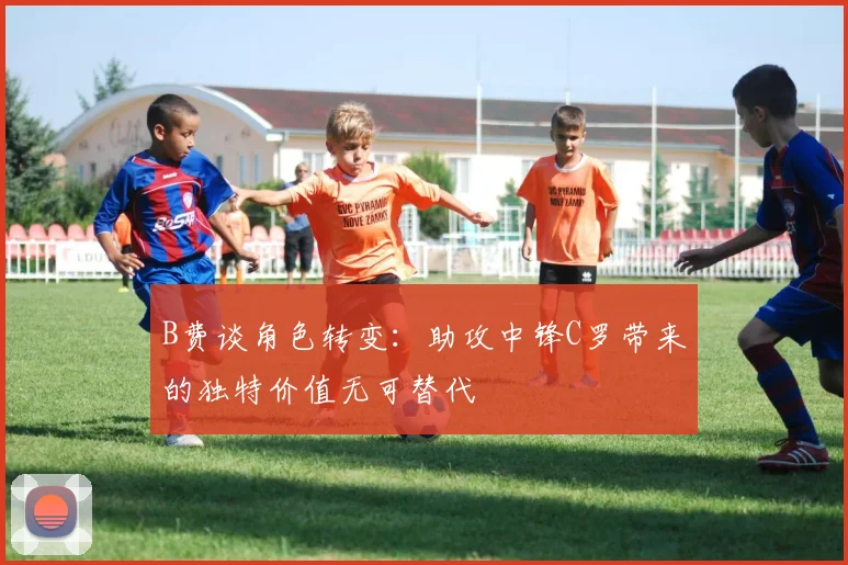 B费谈角色转变：助攻中锋C罗带来的独特价值无可替代