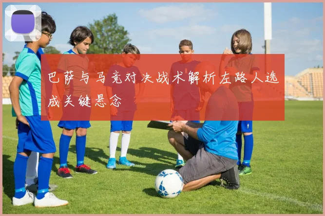 巴萨与马竞对决战术解析左路人选成关键悬念