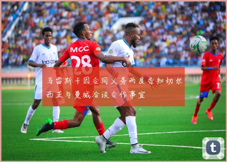 马雷斯卡因合同义务两度告知切尔西正与曼城洽谈合作事宜