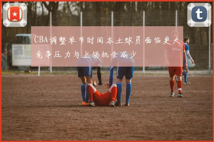 CBA调整单节时间本土球员面临更大竞争压力与上场机会减少