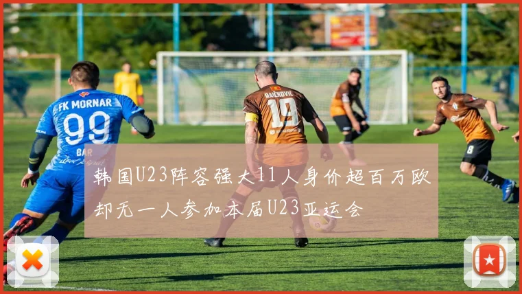 韩国U23阵容强大11人身价超百万欧却无一人参加本届U23亚运会