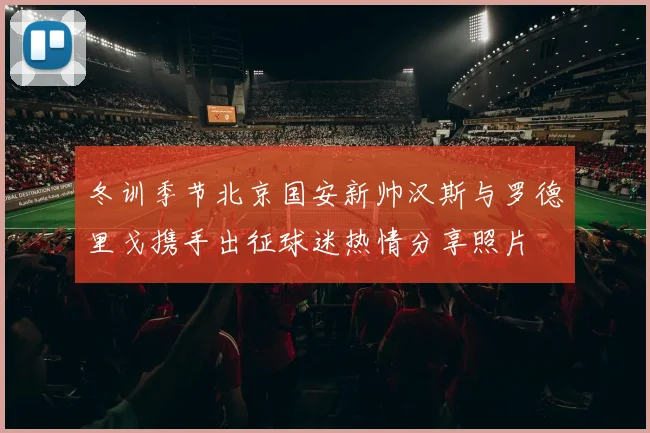 冬训季节北京国安新帅汉斯与罗德里戈携手出征球迷热情分享照片