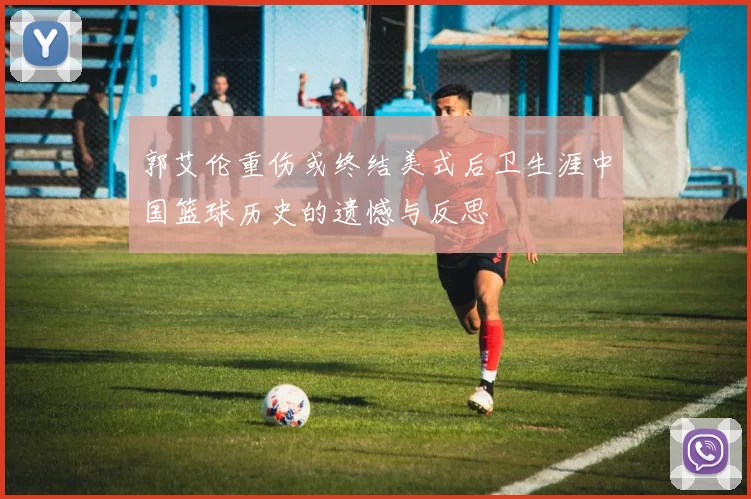 郭艾伦重伤或终结美式后卫生涯中国篮球历史的遗憾与反思