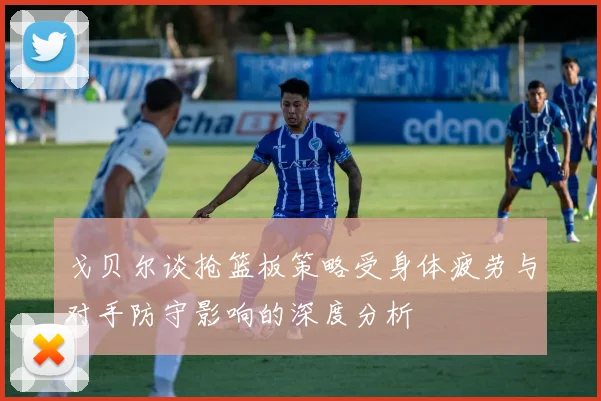 戈贝尔谈抢篮板策略受身体疲劳与对手防守影响的深度分析